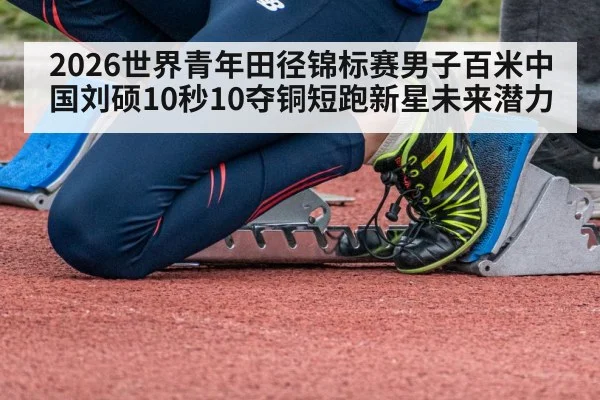 2026世界青年田径锦标赛男子百米中国刘硕10秒10夺铜短跑新星未来潜力