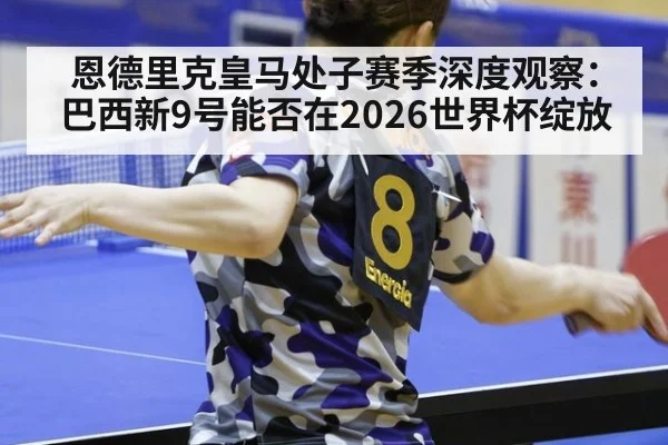 恩德里克皇马处子赛季深度观察:巴西新9号能否在2026世界杯绽放